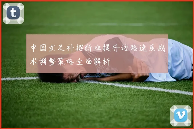 中国女足补招新血提升边路速度战术调整策略全面解析