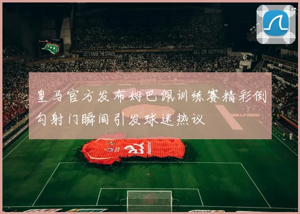 皇马官方发布姆巴佩训练赛精彩倒勾射门瞬间引发球迷热议