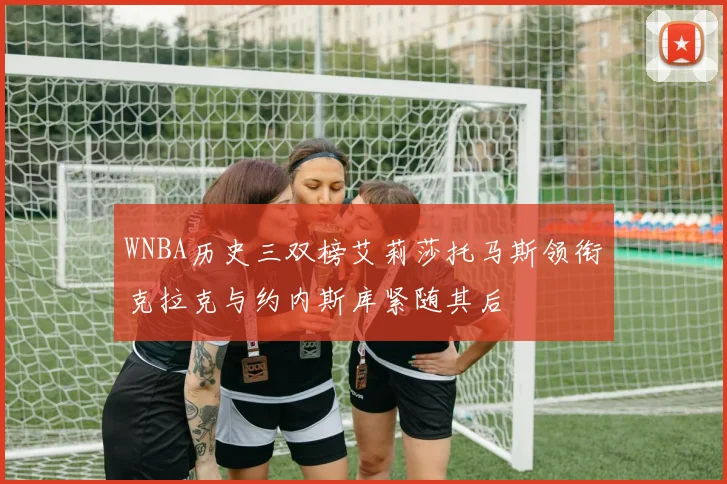 WNBA历史三双榜艾莉莎托马斯领衔克拉克与约内斯库紧随其后