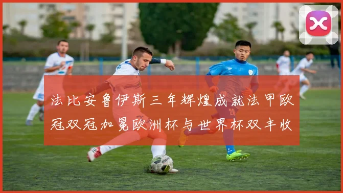 法比安鲁伊斯三年辉煌成就法甲欧冠双冠加冕欧洲杯与世界杯双丰收