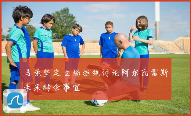 马竞坚定立场拒绝讨论阿尔瓦雷斯未来转会事宜