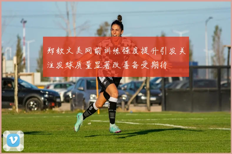 郑钦文美网前训练强度提升引发关注发球质量显著改善备受期待