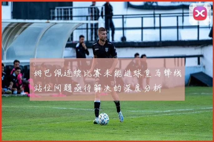 姆巴佩连续比赛未能进球皇马锋线站位问题亟待解决的深度分析