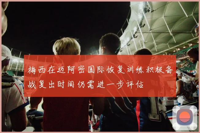 梅西在迈阿密国际恢复训练积极备战复出时间仍需进一步评估