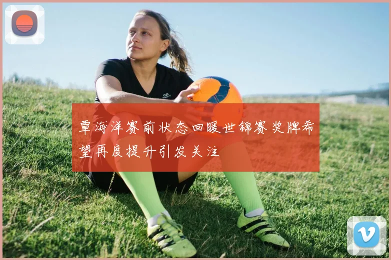 覃海洋赛前状态回暖世锦赛奖牌希望再度提升引发关注