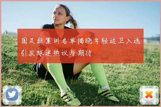 国足新集训名单揭晓年轻边卫入选引发球迷热议与期待