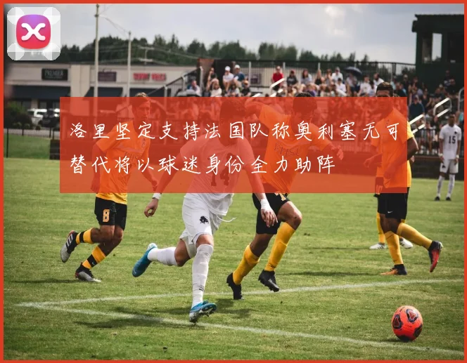 洛里坚定支持法国队称奥利塞无可替代将以球迷身份全力助阵
